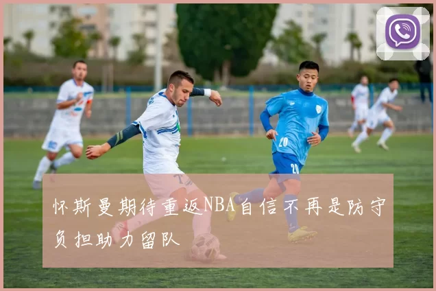 怀斯曼期待重返NBA自信不再是防守负担助力留队