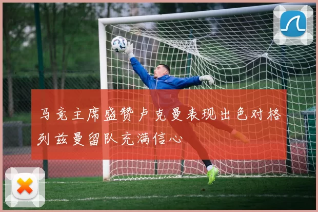 马竞主席盛赞卢克曼表现出色对格列兹曼留队充满信心