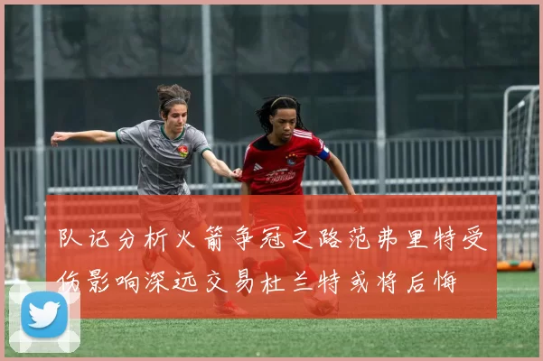 队记分析火箭争冠之路范弗里特受伤影响深远交易杜兰特或将后悔