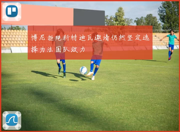 博尼拒绝科特迪瓦邀请仍然坚定选择为法国队效力