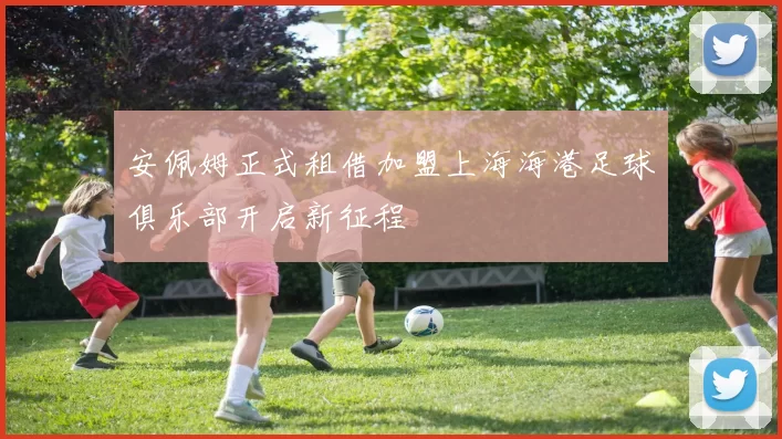 安佩姆正式租借加盟上海海港足球俱乐部开启新征程